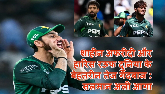 Salman Ali Agha ने शाहीन अफरीदी और हारिस रऊफ को दुनिया के बेहतरीन तेज गेंदबाजों की सूची में किया शामिल